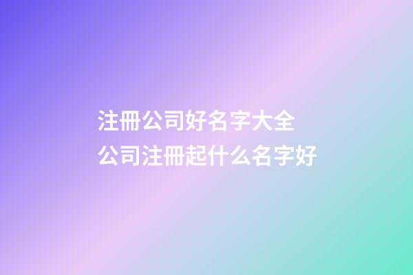 注冊公司好名字大全 公司注冊起什么名字好-第1張-公司起名-玄機派